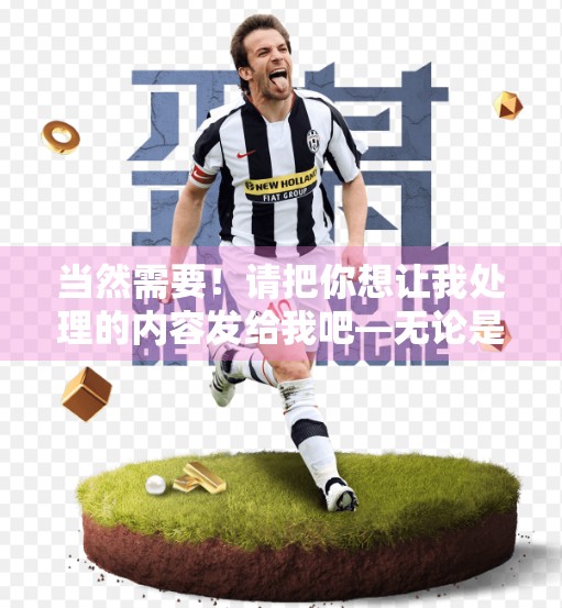 当然需要！请把你想让我处理的内容发给我吧—无论是已经写好的文章初稿、笔记草稿，还是采访记录、访谈文字、视频脚本片段，我都能帮你